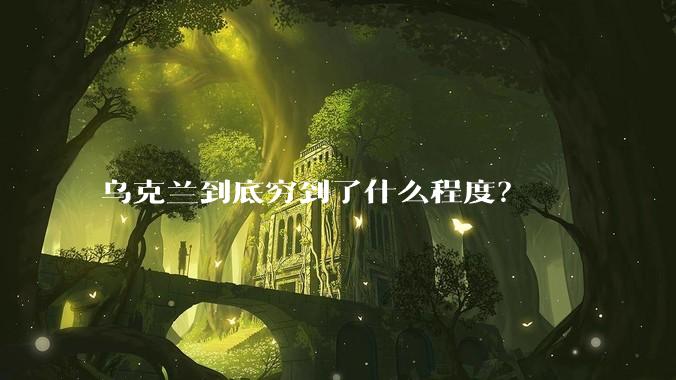 乌克兰到底穷到了什么程度？