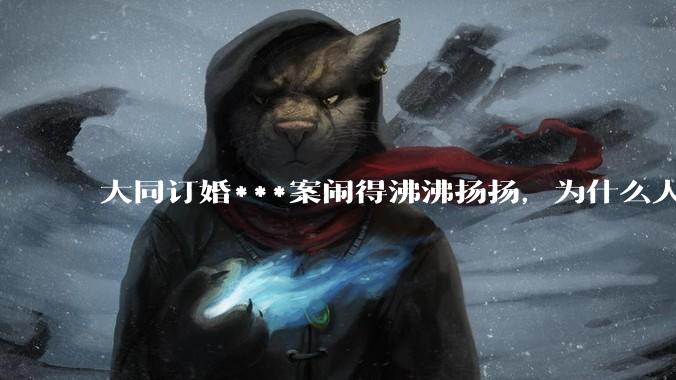 大同订婚***案闹得沸沸扬扬，为什么人们的反应如此强烈？